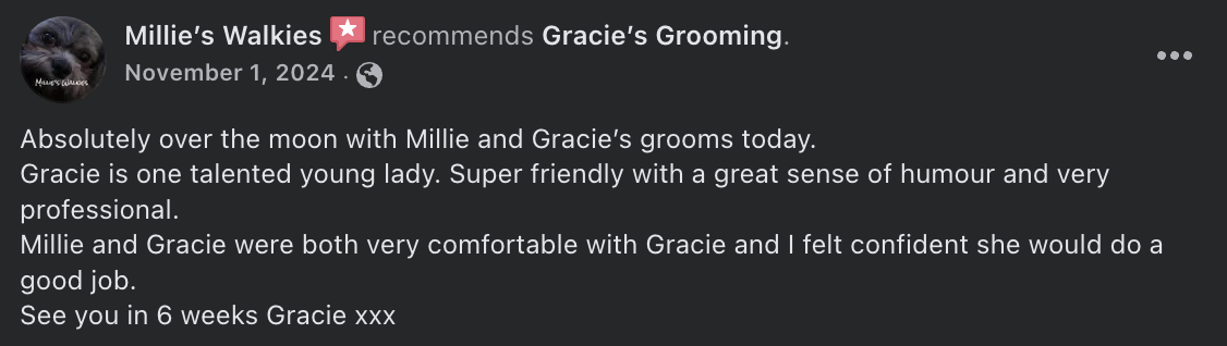 Millie’s Walkies  recommends Gracie’s Grooming. - Absolutely over the moon with Millie and Gracie’s grooms today.  Gracie is one talented young lady. Super friendly with a great sense of humour and very professional.  Millie and Gracie were both very comfortable with Gracie and I felt confident she would do a good job.  See you in 6 weeks Gracie xxx